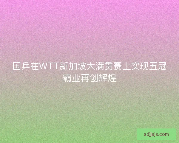 国乒在WTT新加坡大满贯赛上实现五冠霸业再创辉煌