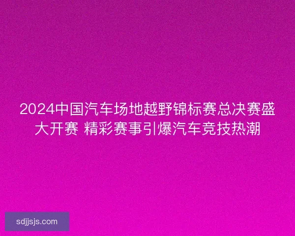 2024中国汽车场地越野锦标赛总决赛盛大开赛 精彩赛事引爆汽车竞技热潮
