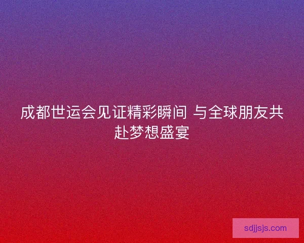成都世运会见证精彩瞬间 与全球朋友共赴梦想盛宴