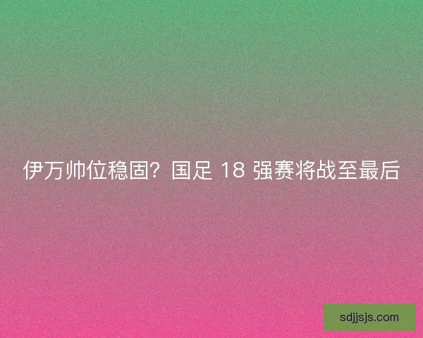 伊万帅位稳固？国足 18 强赛将战至最后