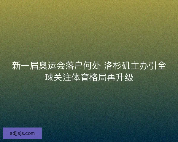 新一届奥运会落户何处 洛杉矶主办引全球关注体育格局再升级