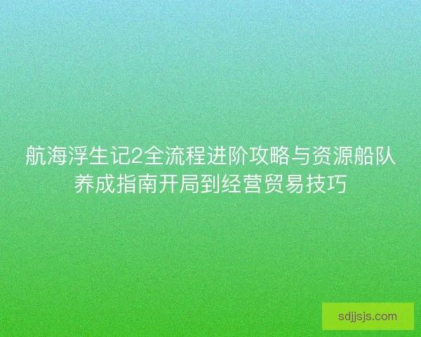 航海浮生记2全流程进阶攻略与资源船队养成指南开局到经营贸易技巧