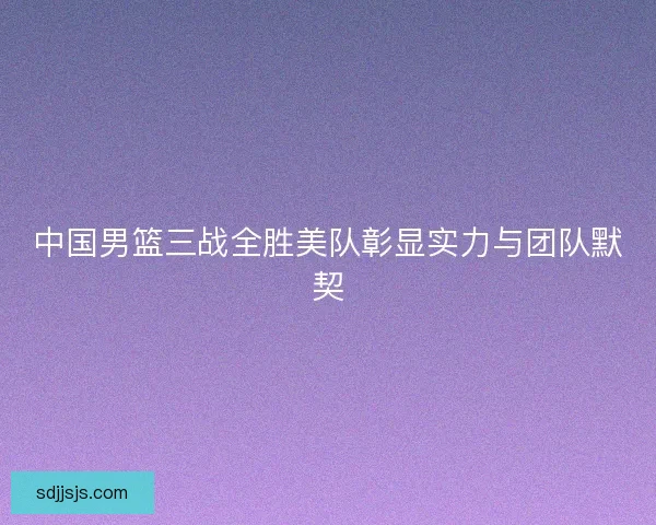 中国男篮三战全胜美队彰显实力与团队默契