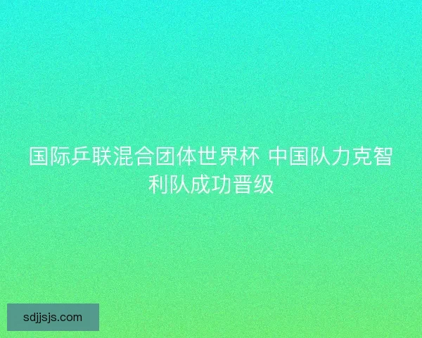 国际乒联混合团体世界杯 中国队力克智利队成功晋级