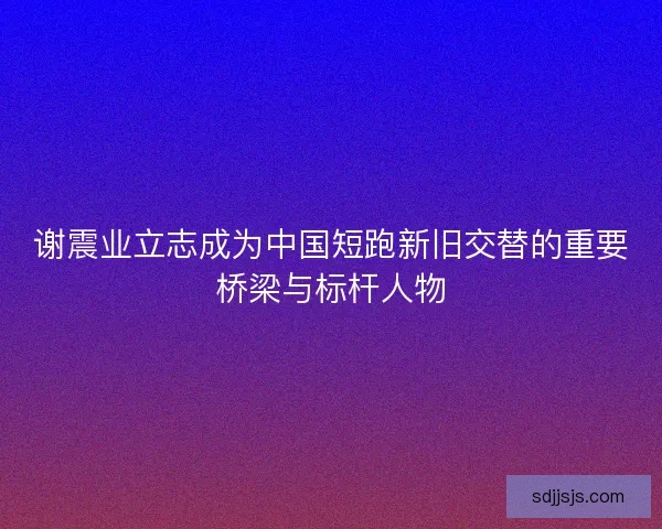 谢震业立志成为中国短跑新旧交替的重要桥梁与标杆人物