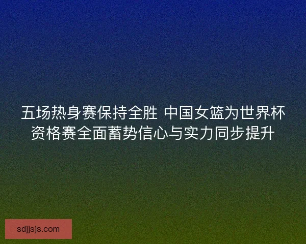 五场热身赛保持全胜 中国女篮为世界杯资格赛全面蓄势信心与实力同步提升
