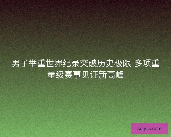 男子举重世界纪录突破历史极限 多项重量级赛事见证新高峰