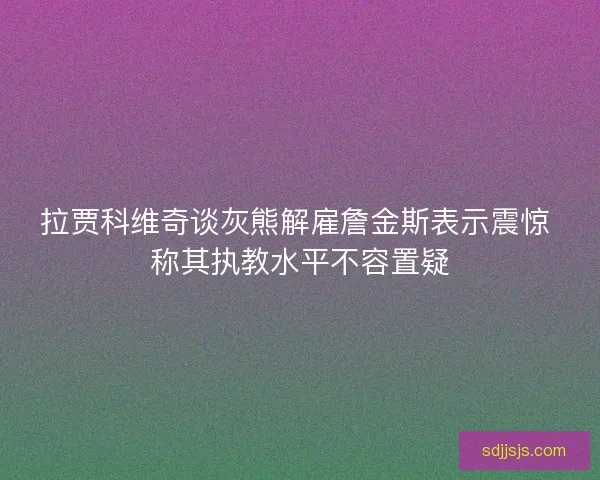 拉贾科维奇谈灰熊解雇詹金斯表示震惊 称其执教水平不容置疑