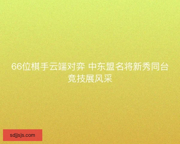 66位棋手云端对弈 中东盟名将新秀同台竞技展风采