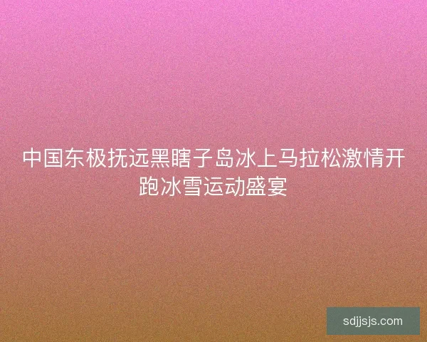 中国东极抚远黑瞎子岛冰上马拉松激情开跑冰雪运动盛宴
