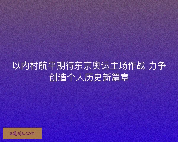 以内村航平期待东京奥运主场作战 力争创造个人历史新篇章