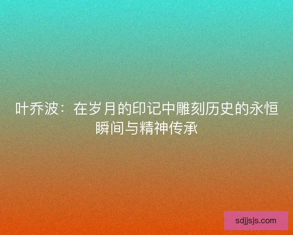 叶乔波：在岁月的印记中雕刻历史的永恒瞬间与精神传承