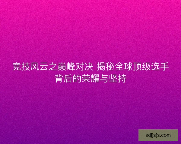 竞技风云之巅峰对决 揭秘全球顶级选手背后的荣耀与坚持