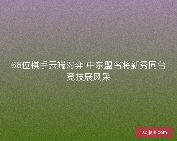66位棋手云端对弈 中东盟名将新秀同台竞技展风采
