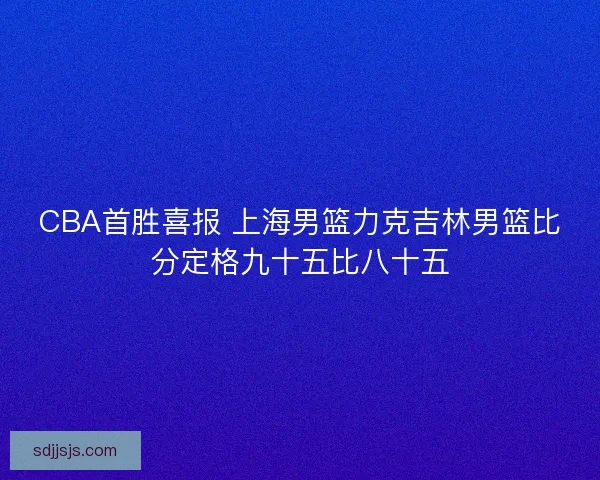 CBA首胜喜报 上海男篮力克吉林男篮比分定格九十五比八十五