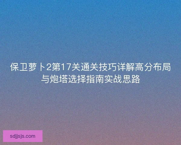 保卫萝卜2第17关通关技巧详解高分布局与炮塔选择指南实战思路