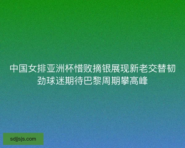 中国女排亚洲杯惜败摘银展现新老交替韧劲球迷期待巴黎周期攀高峰