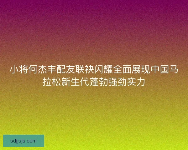 小将何杰丰配友联袂闪耀全面展现中国马拉松新生代蓬勃强劲实力