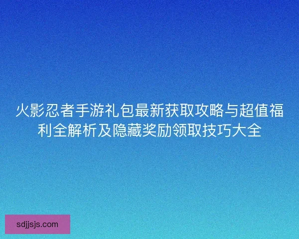 火影忍者手游礼包最新获取攻略与超值福利全解析及隐藏奖励领取技巧大全